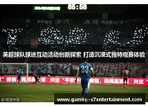 英超球队球迷互动活动创新探索 打造沉浸式独特观赛体验 英超球队球迷互动活动创新探索 打造沉浸式独特观赛体验