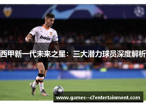 西甲新一代未来之星:三大潜力球员深度解析 西甲新一代未来之星:三大潜力球员深度解析