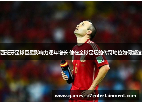 西班牙足球巨星影响力逐年增长 他在全球足坛的传奇地位如何塑造
