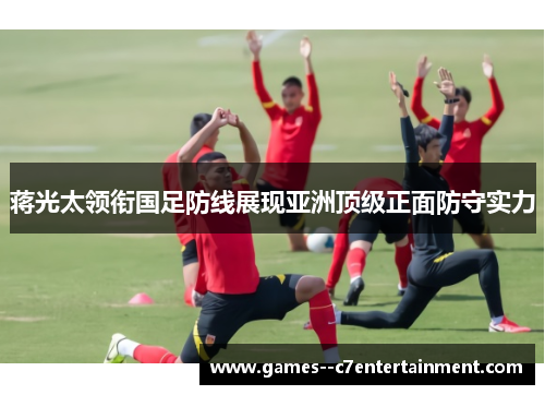 蒋光太领衔国足防线展现亚洲顶级正面防守实力