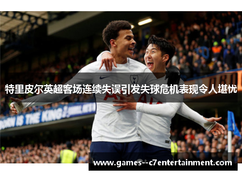 特里皮尔英超客场连续失误引发失球危机表现令人堪忧